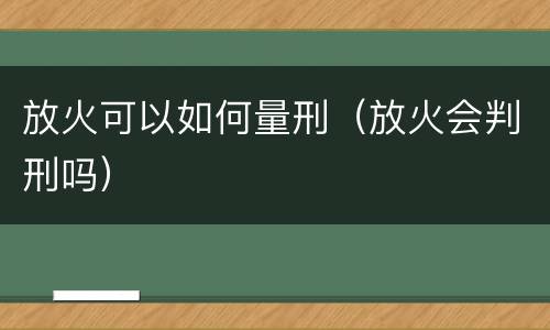 放火可以如何量刑（放火会判刑吗）