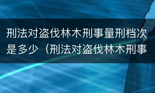 刑法对盗伐林木刑事量刑档次是多少（刑法对盗伐林木刑事量刑档次是多少的规定）