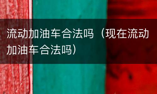 流动加油车合法吗（现在流动加油车合法吗）