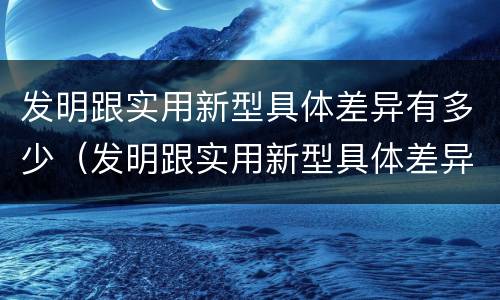 发明跟实用新型具体差异有多少（发明跟实用新型具体差异有多少个）