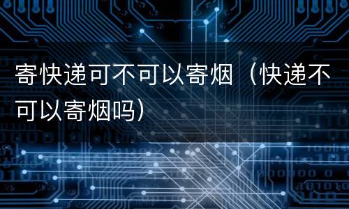 寄快递可不可以寄烟（快递不可以寄烟吗）