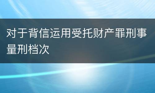 对于背信运用受托财产罪刑事量刑档次