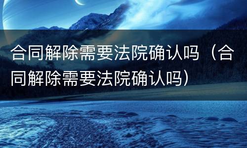 合同解除需要法院确认吗（合同解除需要法院确认吗）