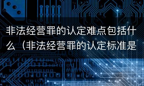 非法经营罪的认定难点包括什么（非法经营罪的认定标准是什么）