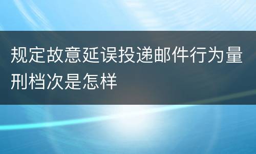规定故意延误投递邮件行为量刑档次是怎样