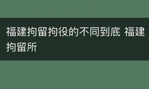 福建拘留拘役的不同到底 福建拘留所