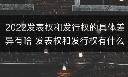 2022发表权和发行权的具体差异有啥 发表权和发行权有什么区别