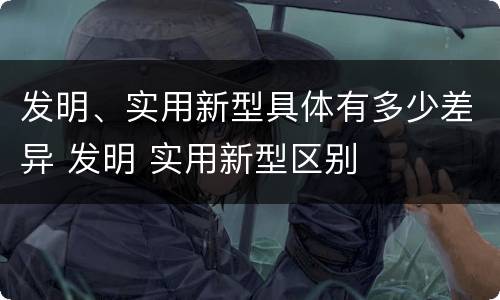 发明、实用新型具体有多少差异 发明 实用新型区别