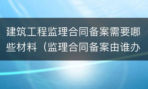 建筑工程监理合同备案需要哪些材料（监理合同备案由谁办理）