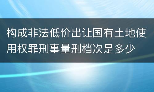 构成非法低价出让国有土地使用权罪刑事量刑档次是多少