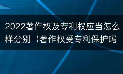 2022著作权及专利权应当怎么样分别（著作权受专利保护吗）
