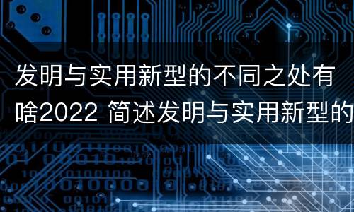 发明与实用新型的不同之处有啥2022 简述发明与实用新型的区别有哪些
