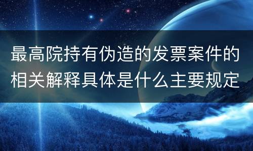 最高院持有伪造的发票案件的相关解释具体是什么主要规定