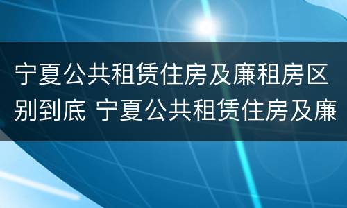 宁夏公共租赁住房及廉租房区别到底 宁夏公共租赁住房及廉租房区别到底是什么