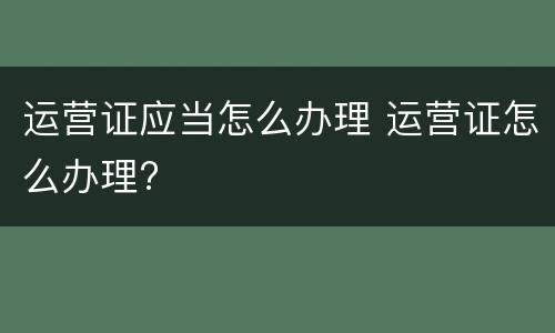 运营证应当怎么办理 运营证怎么办理?