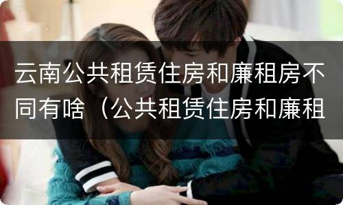 云南公共租赁住房和廉租房不同有啥（公共租赁住房和廉租住房的区别）