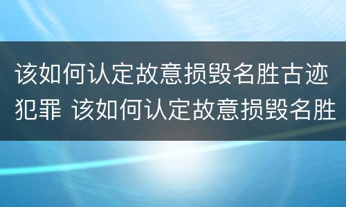 该如何认定故意损毁名胜古迹犯罪 该如何认定故意损毁名胜古迹犯罪