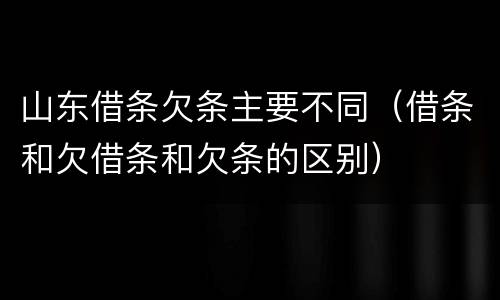 山东借条欠条主要不同（借条和欠借条和欠条的区别）