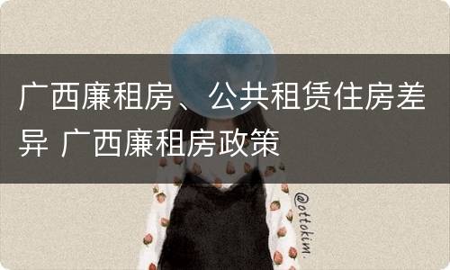 广西廉租房、公共租赁住房差异 广西廉租房政策