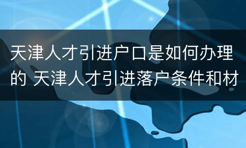 天津人才引进户口是如何办理的 天津人才引进落户条件和材料及过程