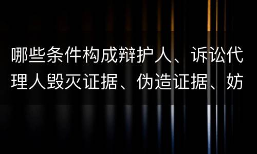 哪些条件构成辩护人、诉讼代理人毁灭证据、伪造证据、妨害作证罪