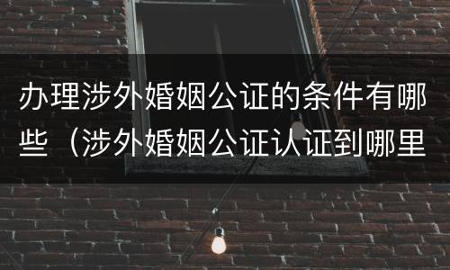 办理涉外婚姻公证的条件有哪些（涉外婚姻公证认证到哪里办理）