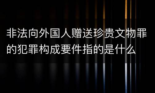 非法向外国人赠送珍贵文物罪的犯罪构成要件指的是什么