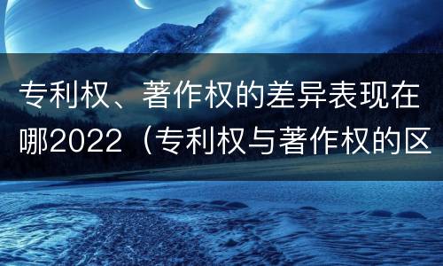 专利权、著作权的差异表现在哪2022（专利权与著作权的区别与联系）