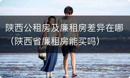 陕西公租房及廉租房差异在哪（陕西省廉租房能买吗）
