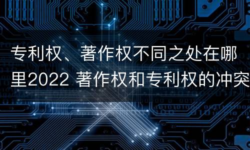 专利权、著作权不同之处在哪里2022 著作权和专利权的冲突