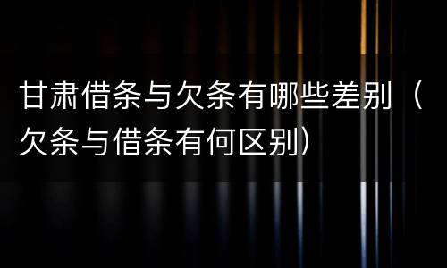 甘肃借条与欠条有哪些差别（欠条与借条有何区别）