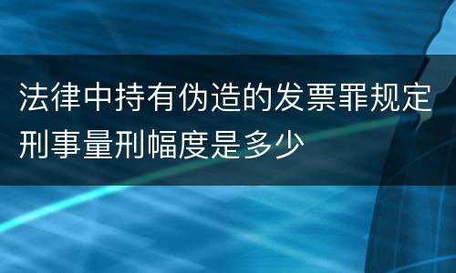 法律中持有伪造的发票罪规定刑事量刑幅度是多少