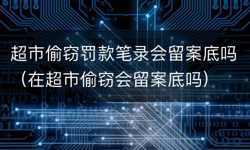 超市偷窃罚款笔录会留案底吗（在超市偷窃会留案底吗）