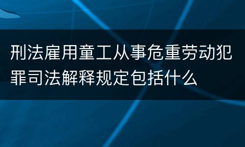 刑法雇用童工从事危重劳动犯罪司法解释规定包括什么