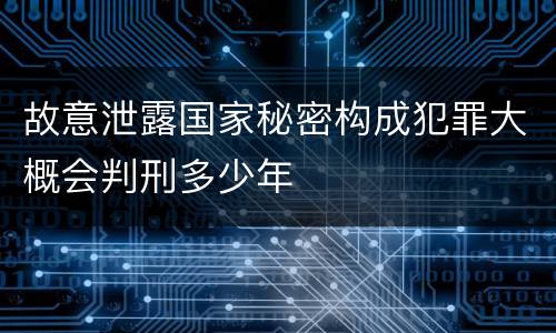故意泄露国家秘密构成犯罪大概会判刑多少年