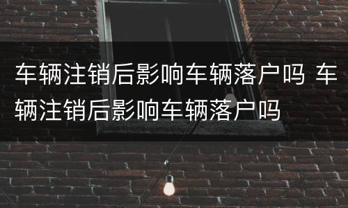 车辆注销后影响车辆落户吗 车辆注销后影响车辆落户吗