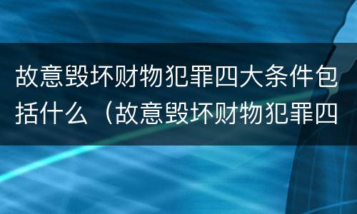故意毁坏财物犯罪四大条件包括什么（故意毁坏财物犯罪四大条件包括什么）