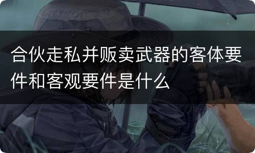 合伙走私并贩卖武器的客体要件和客观要件是什么