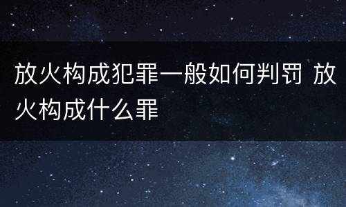 放火构成犯罪一般如何判罚 放火构成什么罪