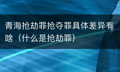 青海抢劫罪抢夺罪具体差异有啥（什么是抢劫罪）