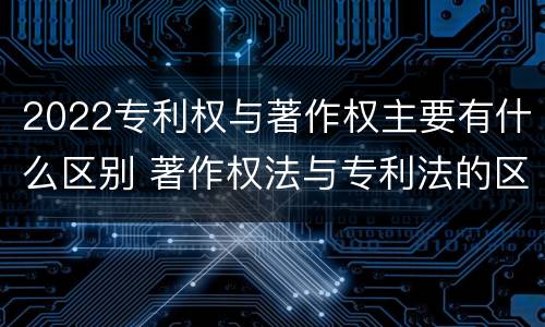 2022专利权与著作权主要有什么区别 著作权法与专利法的区别