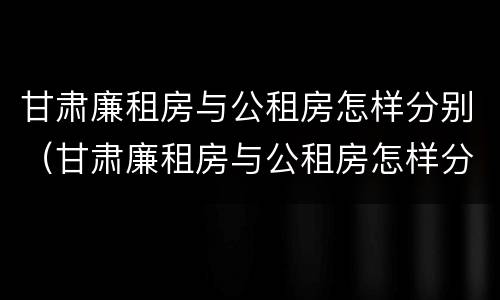 甘肃廉租房与公租房怎样分别（甘肃廉租房与公租房怎样分别出租）