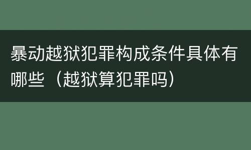 暴动越狱犯罪构成条件具体有哪些（越狱算犯罪吗）