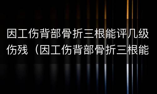 因工伤背部骨折三根能评几级伤残（因工伤背部骨折三根能评几级伤残啊）