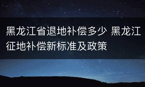 黑龙江省退地补偿多少 黑龙江征地补偿新标准及政策