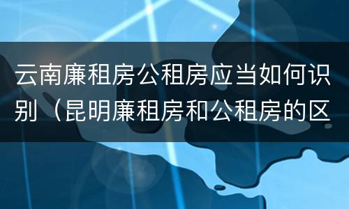 云南廉租房公租房应当如何识别（昆明廉租房和公租房的区别）