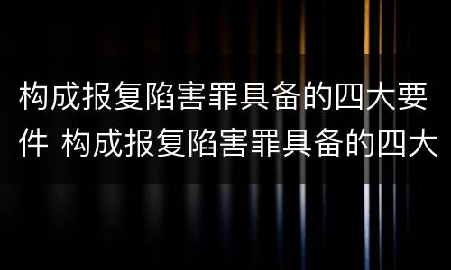 构成报复陷害罪具备的四大要件 构成报复陷害罪具备的四大要件是什么