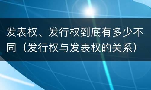 发表权、发行权到底有多少不同（发行权与发表权的关系）