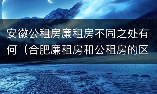 安徽公租房廉租房不同之处有何（合肥廉租房和公租房的区别）