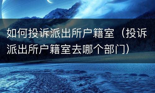 如何投诉派出所户籍室（投诉派出所户籍室去哪个部门）